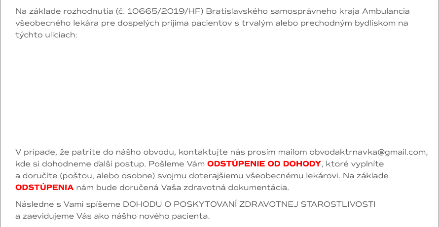 Na základe rozhodnutia (č. 10665/2019/HF) Bratislavského samosprávneho kraja Ambulancia všeobecného lekára pre dospelých prijíma pacientov s trvalým alebo prechodným bydliskom na týchto uliciach: V prípade, že patríte do nášho obvodu, kontaktujte nás prosím mailom obvodaktrnavka@gmail.com, kde si dohodneme ďalší postup. Pošleme Vám ODSTÚPENIE OD DOHODY, ktoré vyplníte  a doručíte (poštou, alebo osobne) svojmu doterajšiemu všeobecnému lekárovi. Na základe ODSTÚPENIA nám bude doručená Vaša zdravotná dokumentácia. Následne s Vami spíšeme DOHODU O POSKYTOVANÍ ZDRAVOTNEJ STAROSTLIVOSTI  a zaevidujeme Vás ako nášho nového pacienta.